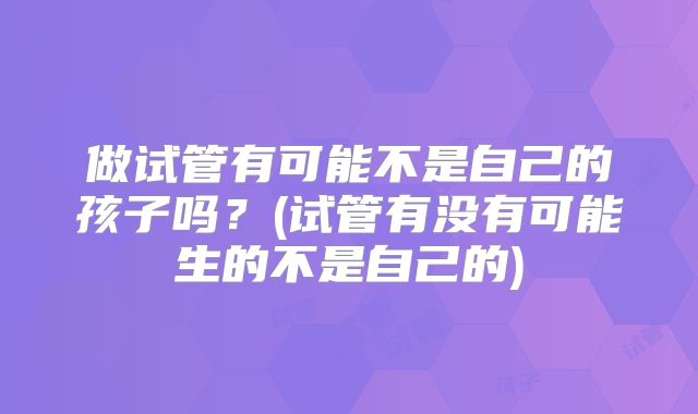 做试管有可能不是自己的孩子吗？(试管有没有可能生的不是自己的)