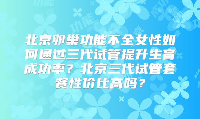 北京卵巢功能不全女性如何通过三代试管提升生育成功率？北京三代试管套餐性价比高吗？