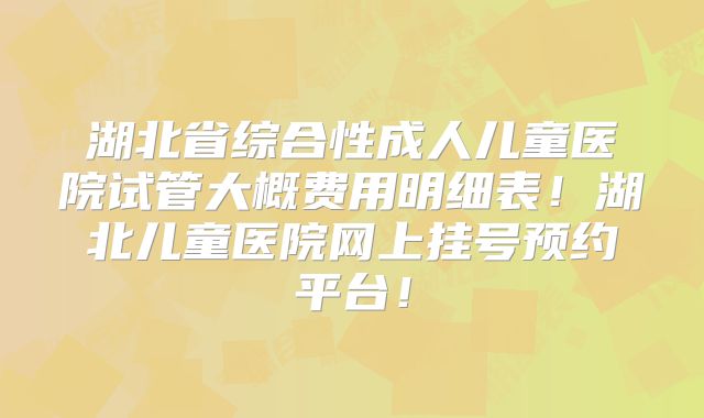 湖北省综合性成人儿童医院试管大概费用明细表！湖北儿童医院网上挂号预约平台！