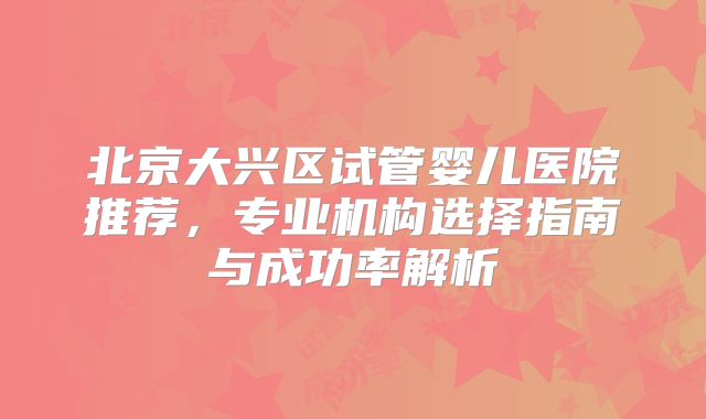 北京大兴区试管婴儿医院推荐，专业机构选择指南与成功率解析