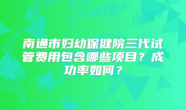 南通市妇幼保健院三代试管费用包含哪些项目？成功率如何？
