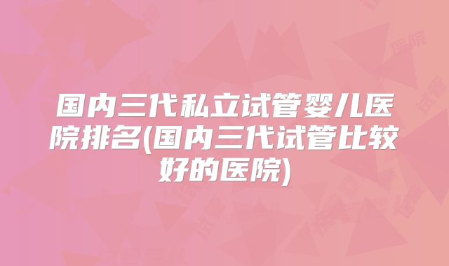 国内三代私立试管婴儿医院排名(国内三代试管比较好的医院)