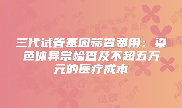 三代试管基因筛查费用:染色体异常检查及不超五万元的医疗成本