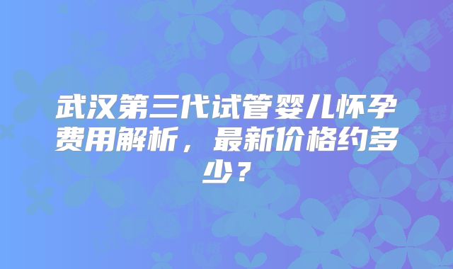 武汉第三代试管婴儿怀孕费用解析，最新价格约多少？