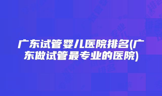 广东试管婴儿医院排名(广东做试管最专业的医院)