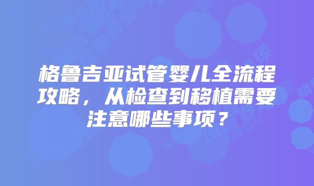 格鲁吉亚试管婴儿全流程攻略，从检查到移植需要注意哪些事项？