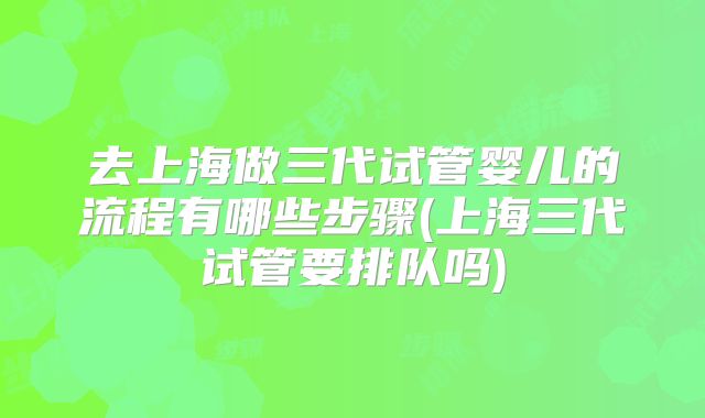 去上海做三代试管婴儿的流程有哪些步骤(上海三代试管要排队吗)