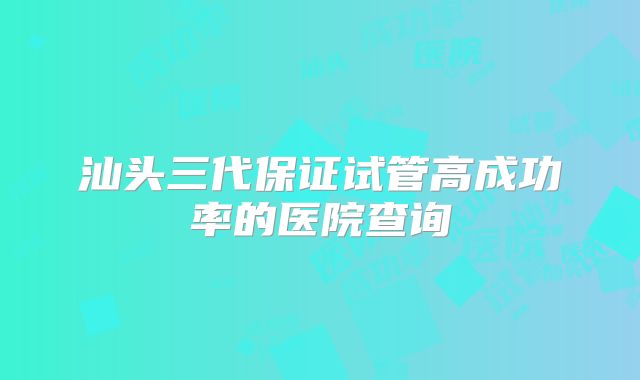 汕头三代保证试管高成功率的医院查询