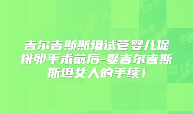 吉尔吉斯斯坦试管婴儿促排卵手术前后-娶吉尔吉斯斯坦女人的手续！