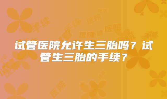 试管医院允许生三胎吗？试管生三胎的手续？