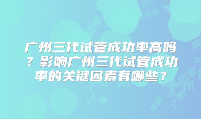 广州三代试管成功率高吗？影响广州三代试管成功率的关键因素有哪些？