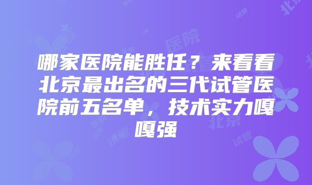 哪家医院能胜任?来看看北京最出名的三代试管医院前五名单,技术实力嘎嘎强