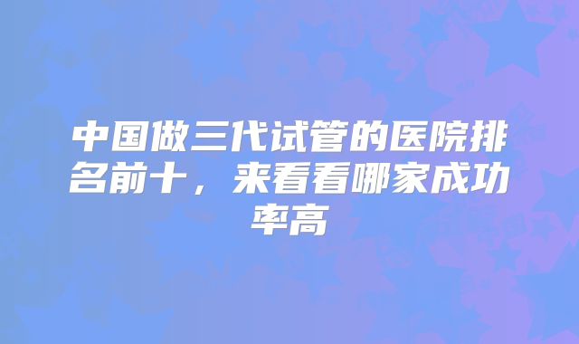 中国做三代试管的医院排名前十，来看看哪家成功率高