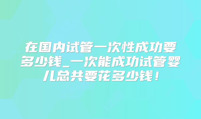在国内试管一次性成功要多少钱_一次能成功试管婴儿总共要花多少钱！