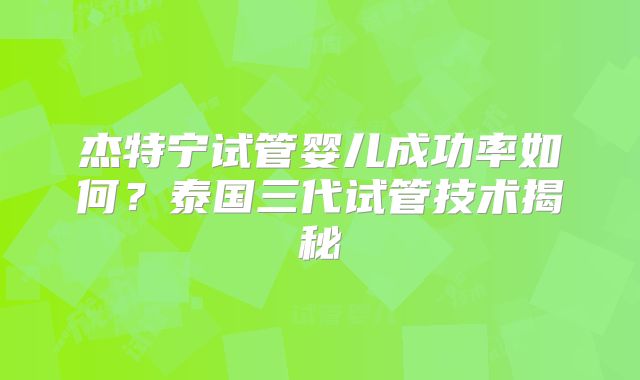 杰特宁试管婴儿成功率如何？泰国三代试管技术揭秘