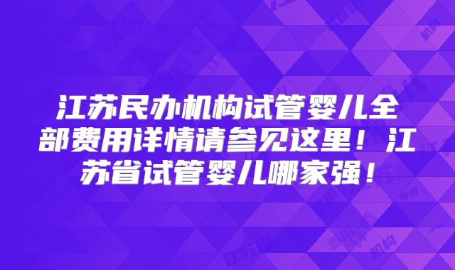 江苏民办机构试管婴儿全部费用详情请参见这里！江苏省试管婴儿哪家强！