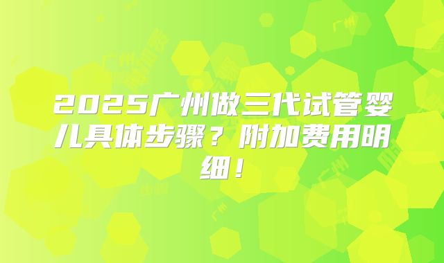 2025广州做三代试管婴儿具体步骤？附加费用明细！