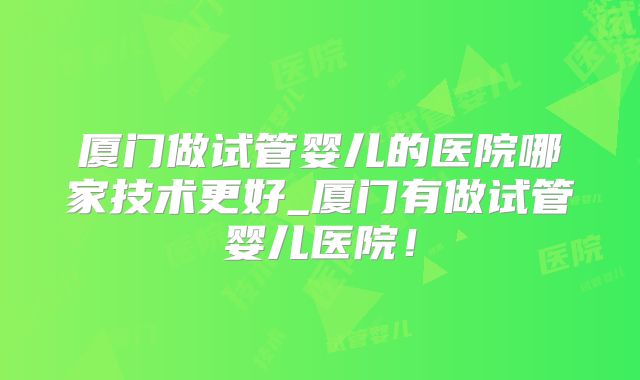 厦门做试管婴儿的医院哪家技术更好_厦门有做试管婴儿医院！