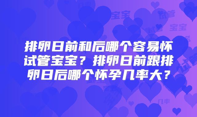 排卵日前和后哪个容易怀试管宝宝？排卵日前跟排卵日后哪个怀孕几率大？