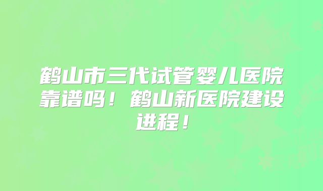 鹤山市三代试管婴儿医院靠谱吗！鹤山新医院建设进程！