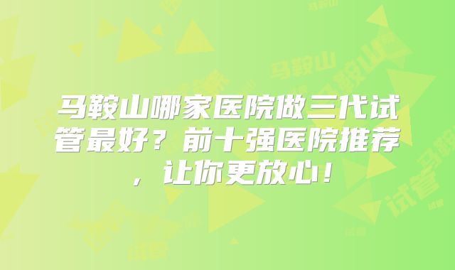 马鞍山哪家医院做三代试管最好？前十强医院推荐，让你更放心！