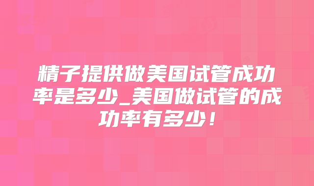 精子提供做美国试管成功率是多少_美国做试管的成功率有多少！