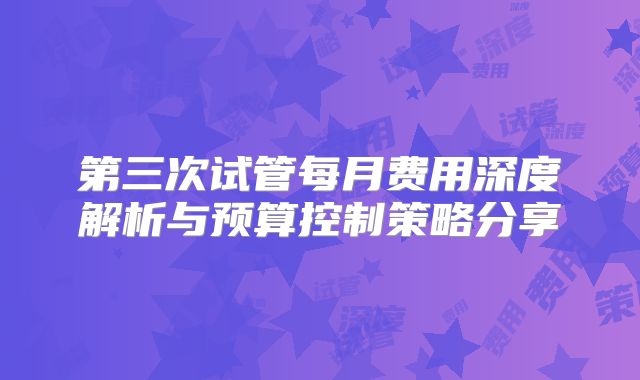 第三次试管每月费用深度解析与预算控制策略分享