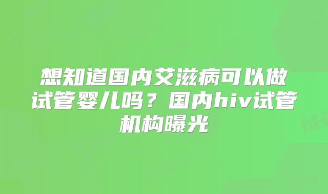 想知道国内艾滋病可以做试管婴儿吗？国内hiv试管机构曝光