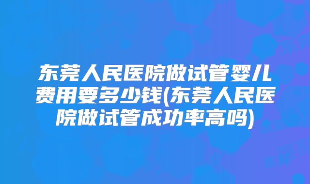东莞人民医院做试管婴儿费用要多少钱(东莞人民医院做试管成功率高吗)