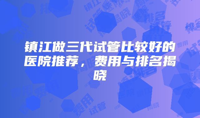 镇江做三代试管比较好的医院推荐，费用与排名揭晓