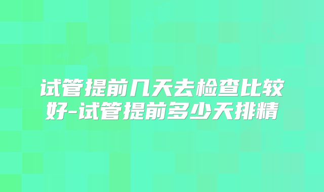 试管提前几天去检查比较好-试管提前多少天排精