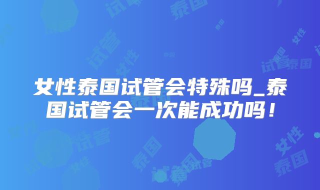 女性泰国试管会特殊吗_泰国试管会一次能成功吗！