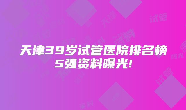 天津39岁试管医院排名榜5强资料曝光!