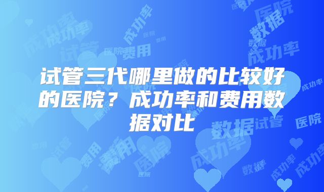 试管三代哪里做的比较好的医院？成功率和费用数据对比