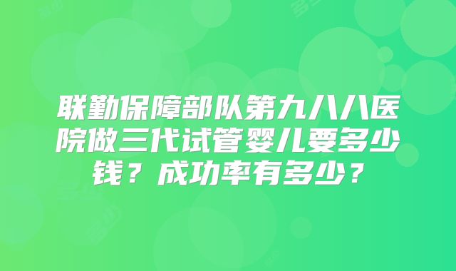 联勤保障部队第九八八医院做三代试管婴儿要多少钱？成功率有多少？