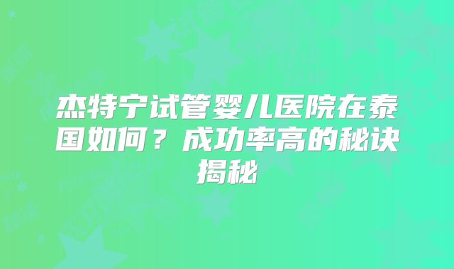 杰特宁试管婴儿医院在泰国如何？成功率高的秘诀揭秘