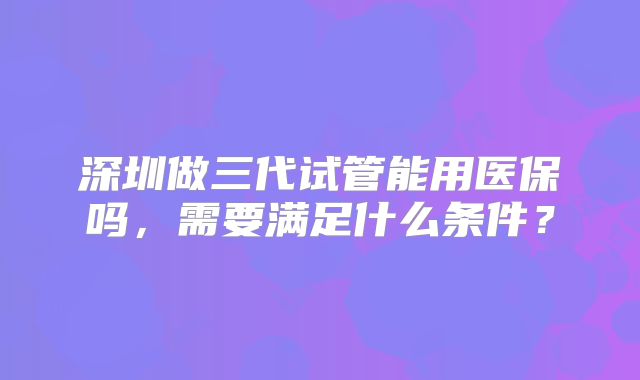 深圳做三代试管能用医保吗，需要满足什么条件？