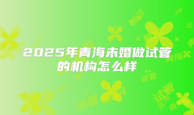 2025年青海未婚做试管的机构怎么样