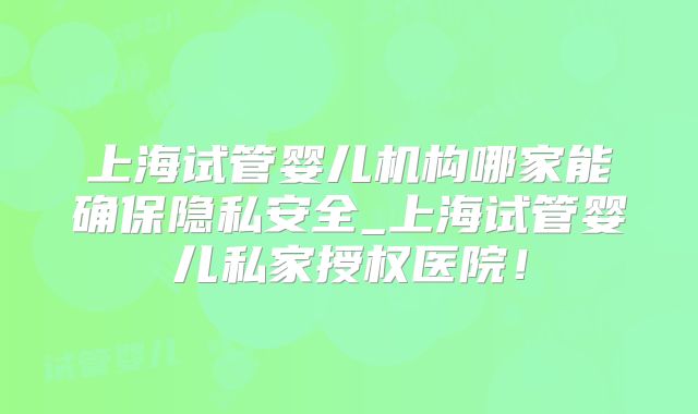 上海试管婴儿机构哪家能确保隐私安全_上海试管婴儿私家授权医院！