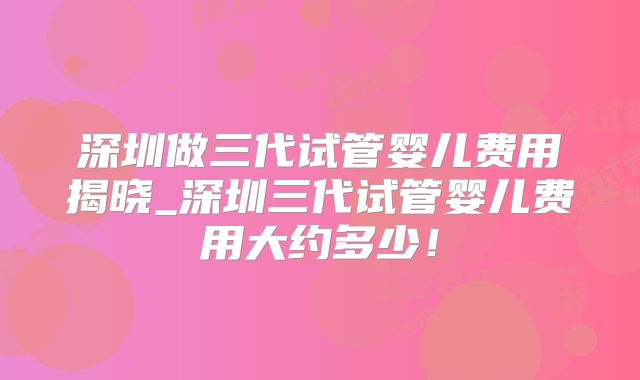 深圳做三代试管婴儿费用揭晓_深圳三代试管婴儿费用大约多少！