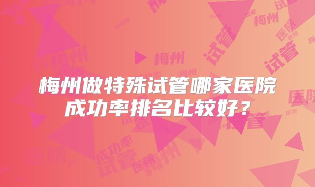 梅州做特殊试管哪家医院成功率排名比较好？