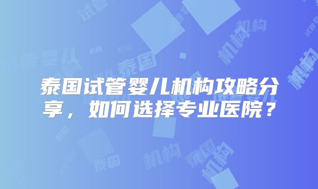 泰国试管婴儿机构攻略分享，如何选择专业医院？