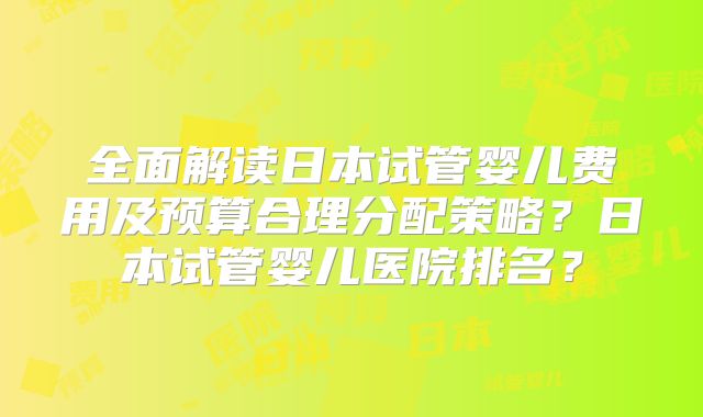 全面解读日本试管婴儿费用及预算合理分配策略？日本试管婴儿医院排名？