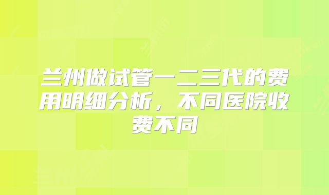 兰州做试管一二三代的费用明细分析，不同医院收费不同