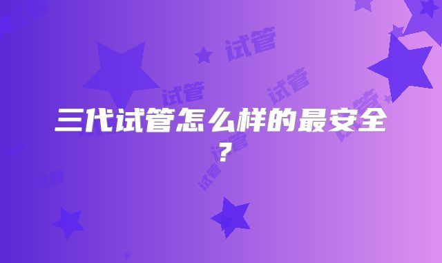 三代试管怎么样的最安全？