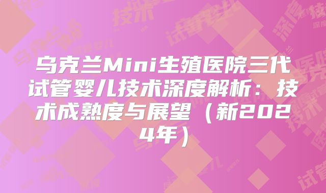 乌克兰Mini生殖医院三代试管婴儿技术深度解析：技术成熟度与展望（新2024年）