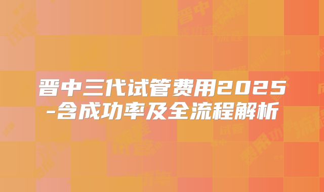 晋中三代试管费用2025-含成功率及全流程解析