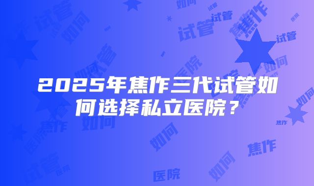 2025年焦作三代试管如何选择私立医院？