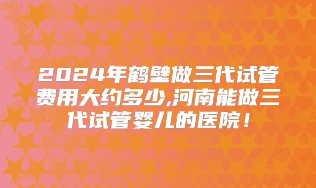 2024年鹤壁做三代试管费用大约多少,河南能做三代试管婴儿的医院!