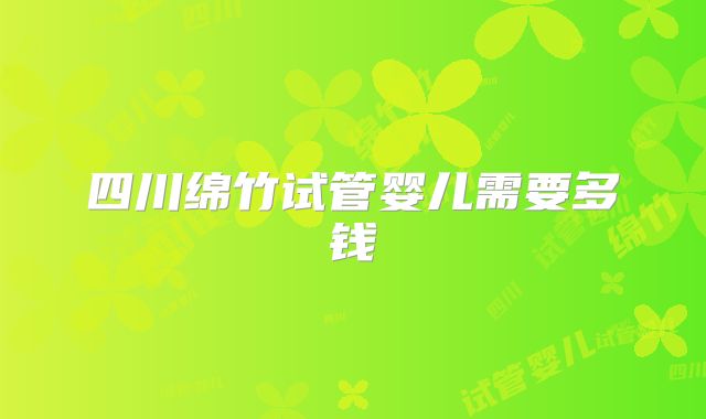 四川绵竹试管婴儿需要多钱